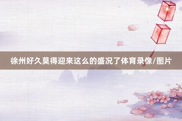 徐州好久莫得迎来这么的盛况了体育录像/图片