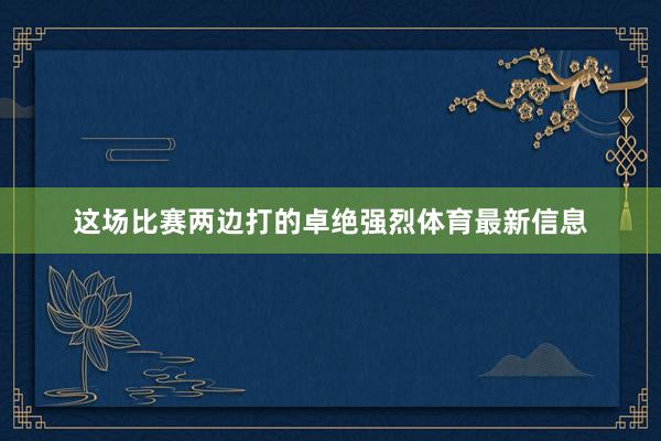 这场比赛两边打的卓绝强烈体育最新信息