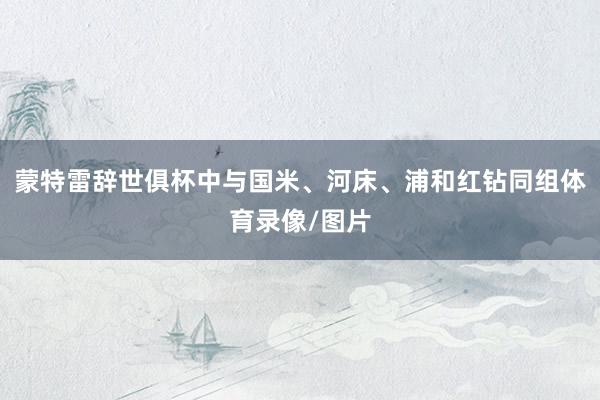 蒙特雷辞世俱杯中与国米、河床、浦和红钻同组体育录像/图片
