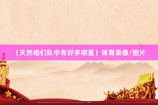 （天然咱们队中有好多明星）体育录像/图片