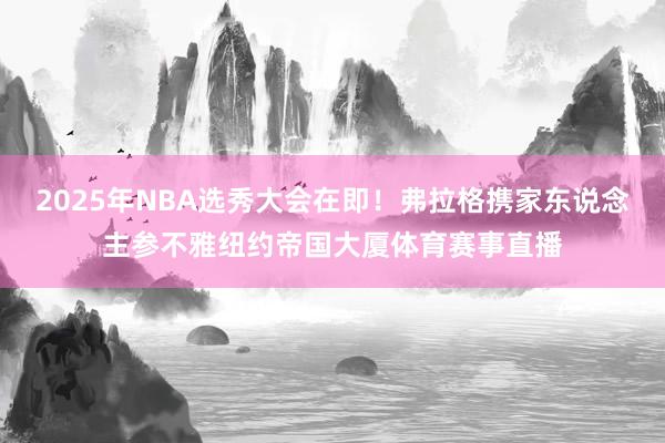 2025年NBA选秀大会在即！弗拉格携家东说念主参不雅纽约帝国大厦体育赛事直播