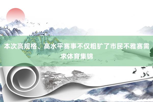 本次高规格、高水平赛事不仅粗犷了市民不雅赛需求体育集锦