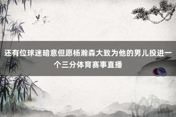 还有位球迷暗意但愿杨瀚森大致为他的男儿投进一个三分体育赛事直播