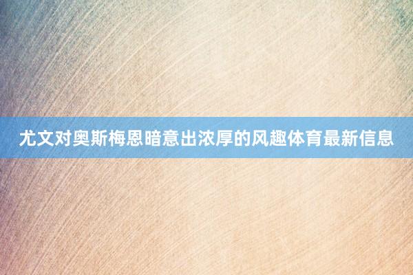 尤文对奥斯梅恩暗意出浓厚的风趣体育最新信息