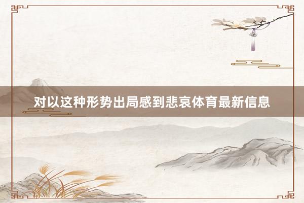 对以这种形势出局感到悲哀体育最新信息