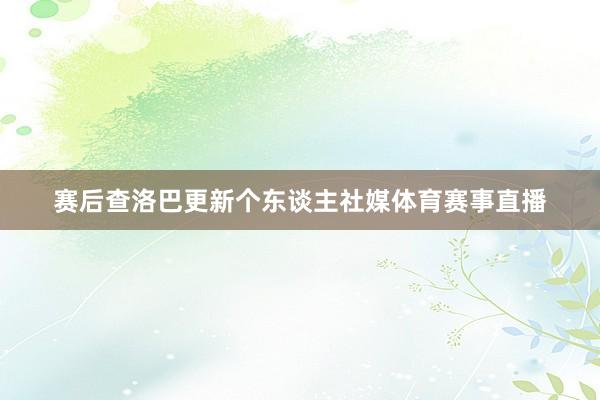 赛后查洛巴更新个东谈主社媒体育赛事直播