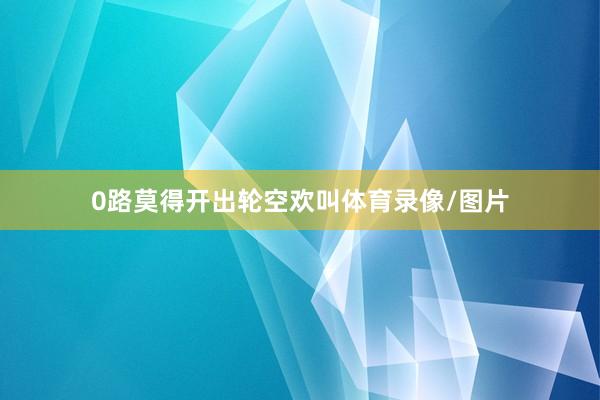 0路莫得开出轮空欢叫体育录像/图片