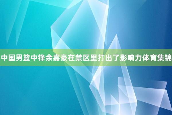 中国男篮中锋余嘉豪在禁区里打出了影响力体育集锦