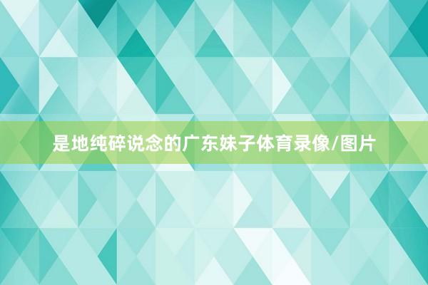 是地纯碎说念的广东妹子体育录像/图片