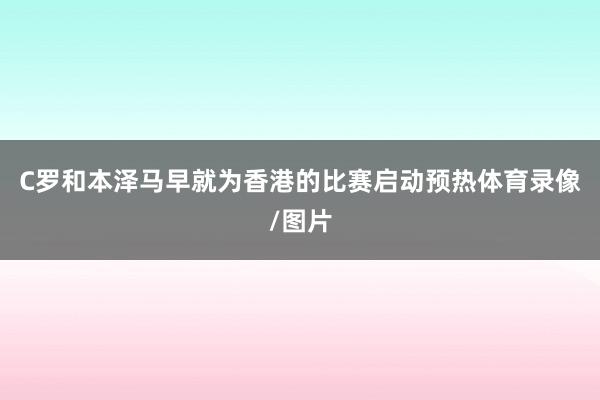 C罗和本泽马早就为香港的比赛启动预热体育录像/图片