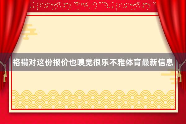 袼褙对这份报价也嗅觉很乐不雅体育最新信息