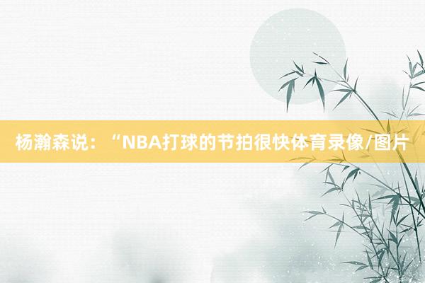 杨瀚森说:“NBA打球的节拍很快体育录像/图片