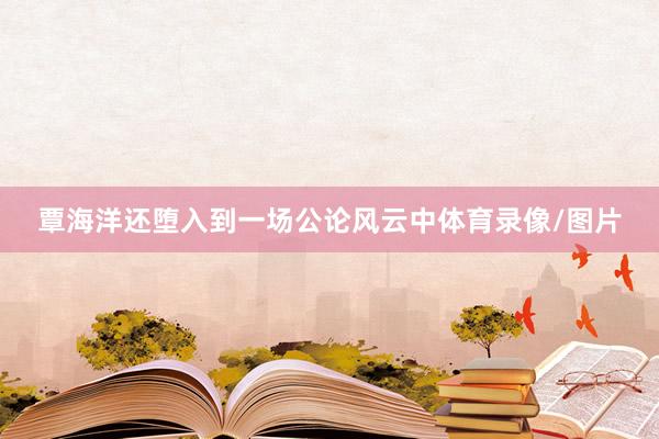 覃海洋还堕入到一场公论风云中体育录像/图片