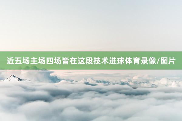 近五场主场四场皆在这段技术进球体育录像/图片