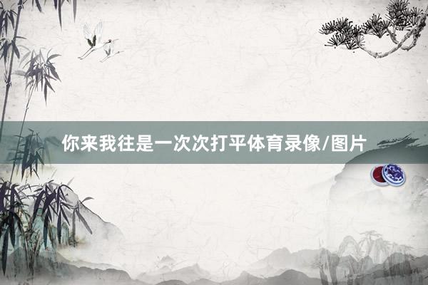 你来我往是一次次打平体育录像/图片