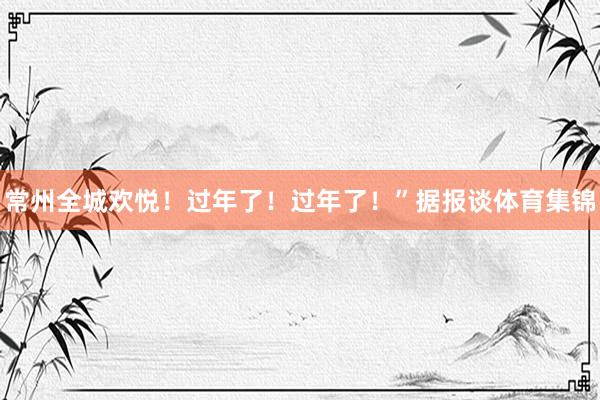 常州全城欢悦！过年了！过年了！”据报谈体育集锦