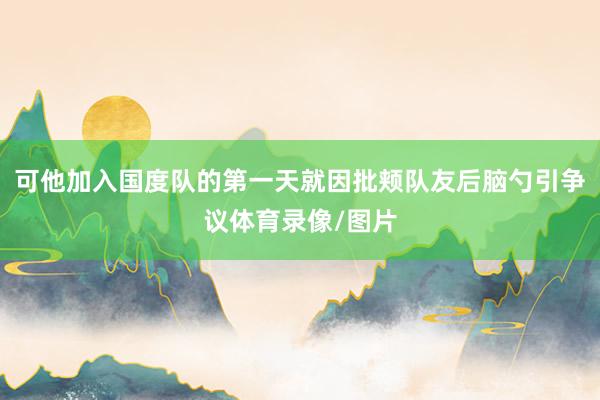 可他加入国度队的第一天就因批颊队友后脑勺引争议体育录像/图片
