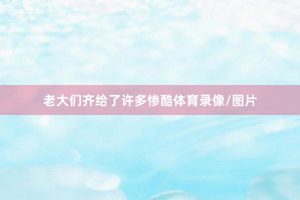 老大们齐给了许多惨酷体育录像/图片