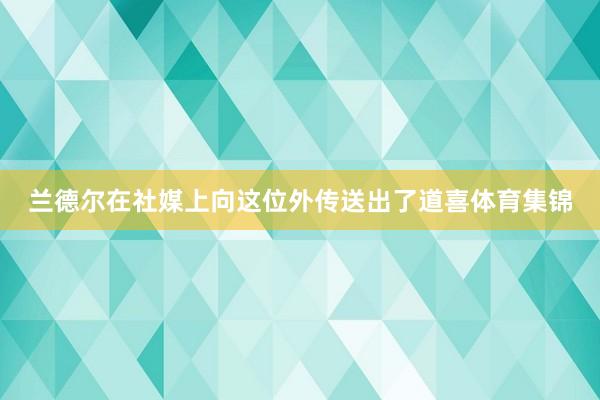 兰德尔在社媒上向这位外传送出了道喜体育集锦
