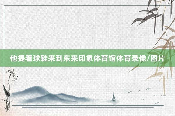 他提着球鞋来到东来印象体育馆体育录像/图片