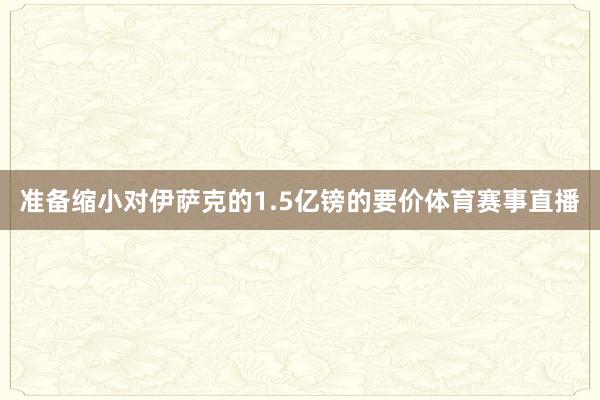 准备缩小对伊萨克的1.5亿镑的要价体育赛事直播