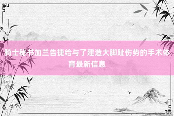 骑士秘书加兰告捷给与了建造大脚趾伤势的手术体育最新信息