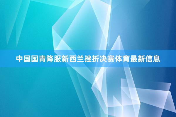 中国国青降服新西兰挫折决赛体育最新信息
