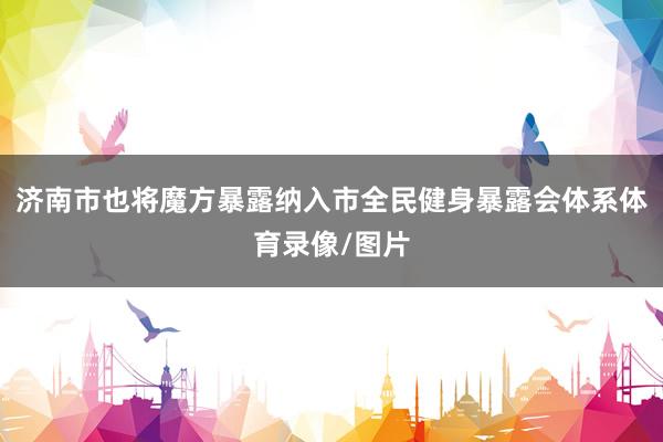 济南市也将魔方暴露纳入市全民健身暴露会体系体育录像/图片
