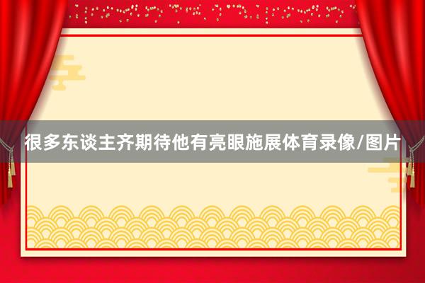 很多东谈主齐期待他有亮眼施展体育录像/图片