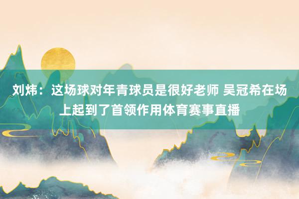 刘炜：这场球对年青球员是很好老师 吴冠希在场上起到了首领作用体育赛事直播