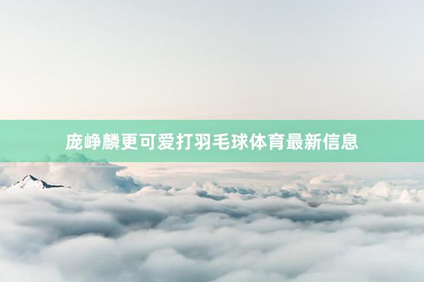 庞峥麟更可爱打羽毛球体育最新信息