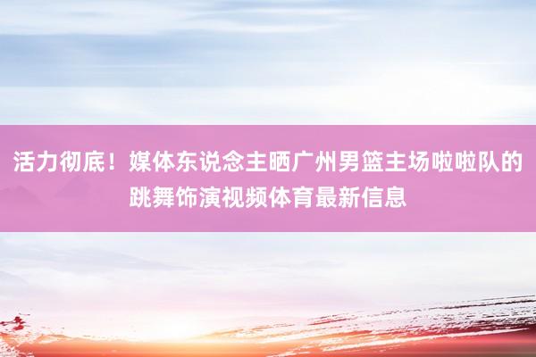 活力彻底！媒体东说念主晒广州男篮主场啦啦队的跳舞饰演视频体育最新信息