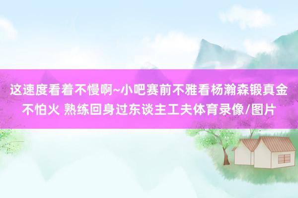 这速度看着不慢啊~小吧赛前不雅看杨瀚森锻真金不怕火 熟练回身过东谈主工夫体育录像/图片