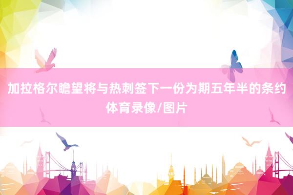 加拉格尔瞻望将与热刺签下一份为期五年半的条约体育录像/图片