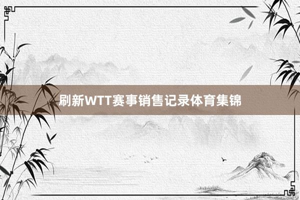 刷新WTT赛事销售记录体育集锦