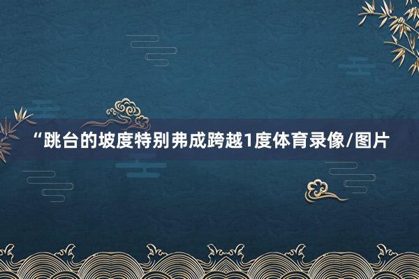 “跳台的坡度特别弗成跨越1度体育录像/图片