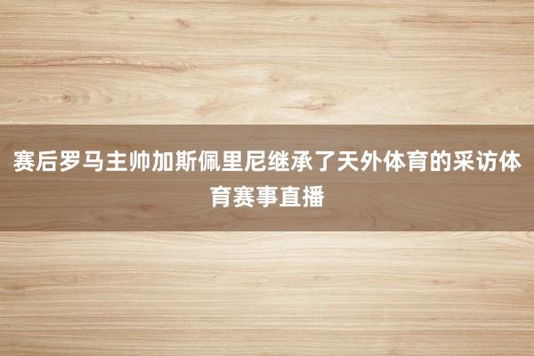 赛后罗马主帅加斯佩里尼继承了天外体育的采访体育赛事直播