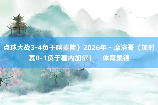 点球大战3-4负于喀麦隆）2026年 - 摩洛哥（加时赛0-1负于塞内加尔）    体育集锦