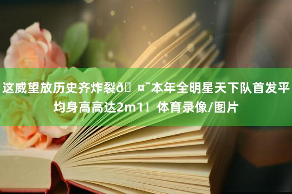 这威望放历史齐炸裂🤯本年全明星天下队首发平均身高高达2m1！体育录像/图片