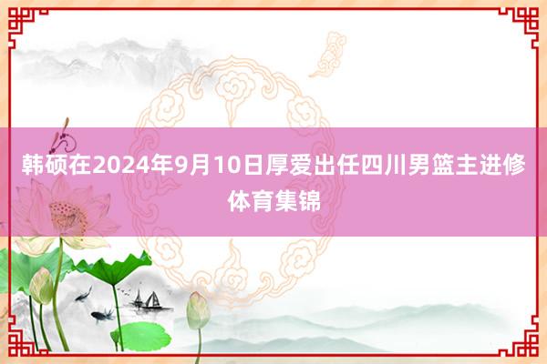 韩硕在2024年9月10日厚爱出任四川男篮主进修体育集锦