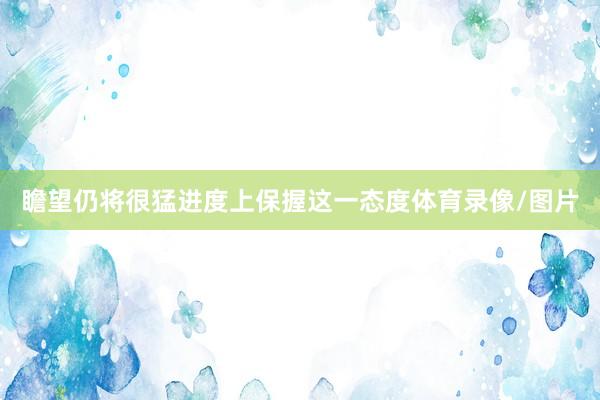 瞻望仍将很猛进度上保握这一态度体育录像/图片