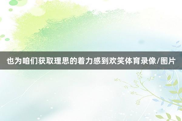 也为咱们获取理思的着力感到欢笑体育录像/图片