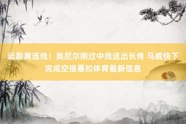 远距离连线！奥尼尔刚过中线送出长传 马威快下完成空接暴扣体育最新信息