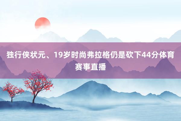 独行侠状元、19岁时尚弗拉格仍是砍下44分体育赛事直播