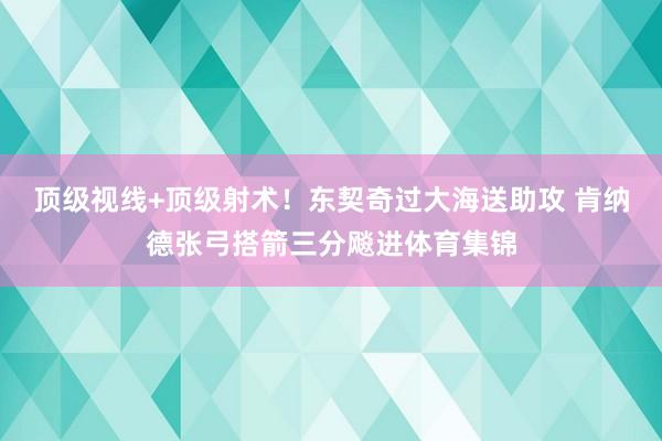 顶级视线+顶级射术！东契奇过大海送助攻 肯纳德张弓搭箭三分飚进体育集锦