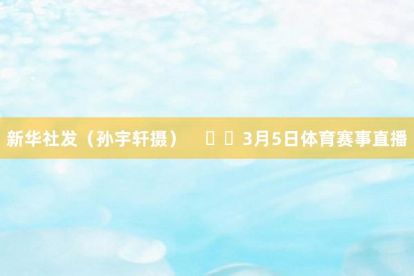 新华社发（孙宇轩摄）      3月5日体育赛事直播