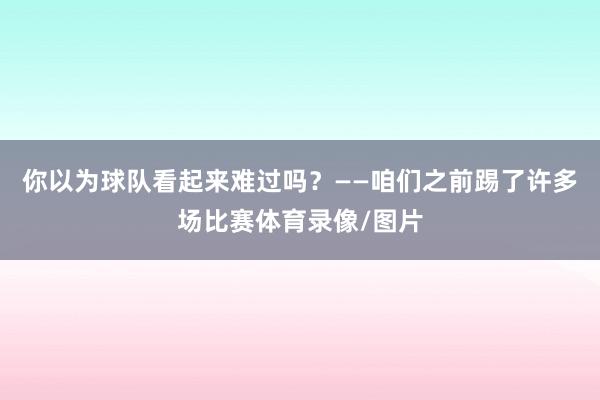 你以为球队看起来难过吗？——咱们之前踢了许多场比赛体育录像/图片