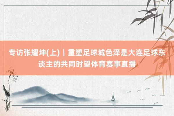 专访张耀坤(上)｜重塑足球城色泽是大连足球东谈主的共同时望体育赛事直播