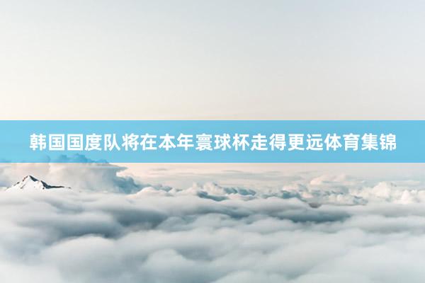 韩国国度队将在本年寰球杯走得更远体育集锦