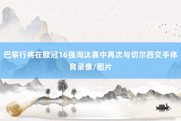 巴黎行将在欧冠16强淘汰赛中再次与切尔西交手体育录像/图片
